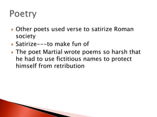 




Other poets used verse to satirize Roman
society
Satirize---to make fun of
The poet Martial wrote poems so harsh that
he had to use fictitious names to protect
himself from retribution

 