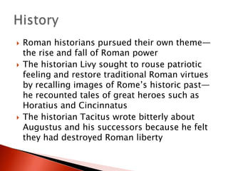 





Roman historians pursued their own theme—
the rise and fall of Roman power
The historian Livy sought to rouse patriotic
feeling and restore traditional Roman virtues
by recalling images of Rome’s historic past—
he recounted tales of great heroes such as
Horatius and Cincinnatus
The historian Tacitus wrote bitterly about
Augustus and his successors because he felt
they had destroyed Roman liberty

 