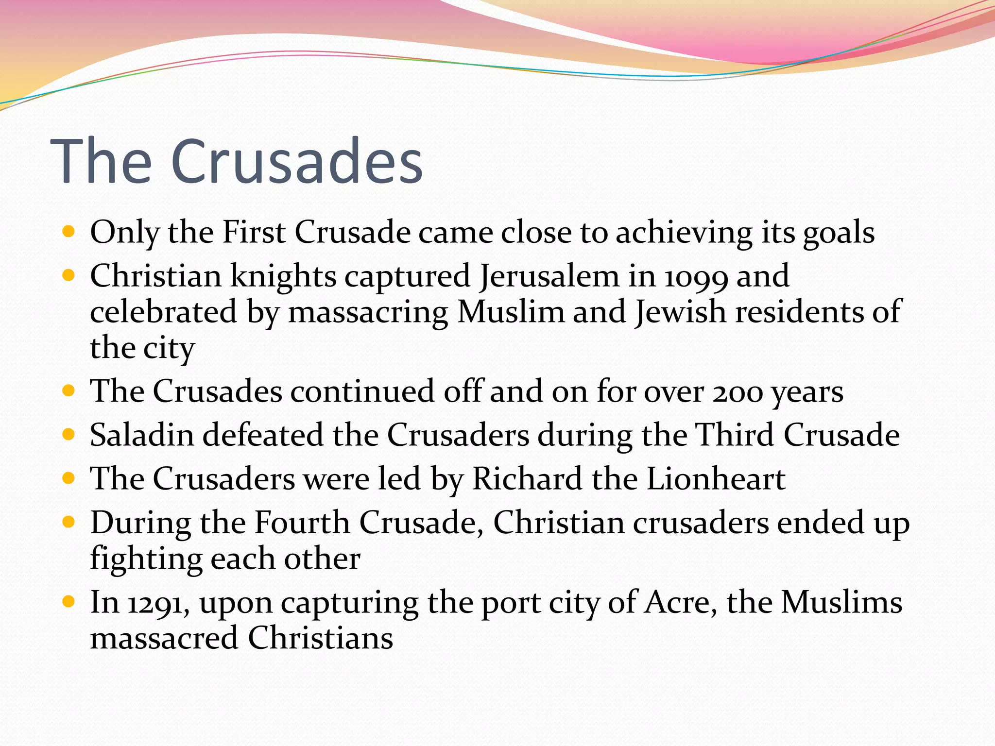 The Crusades
 Only the First Crusade came close to achieving its goals
 Christian knights captured Jerusalem in 1099 and








celebrated by massacring Muslim and Jewish residents of
the city
The Crusades continued off and on for over 200 years
Saladin defeated the Crusaders during the Third Crusade
The Crusaders were led by Richard the Lionheart
During the Fourth Crusade, Christian crusaders ended up
fighting each other
In 1291, upon capturing the port city of Acre, the Muslims
massacred Christians

 