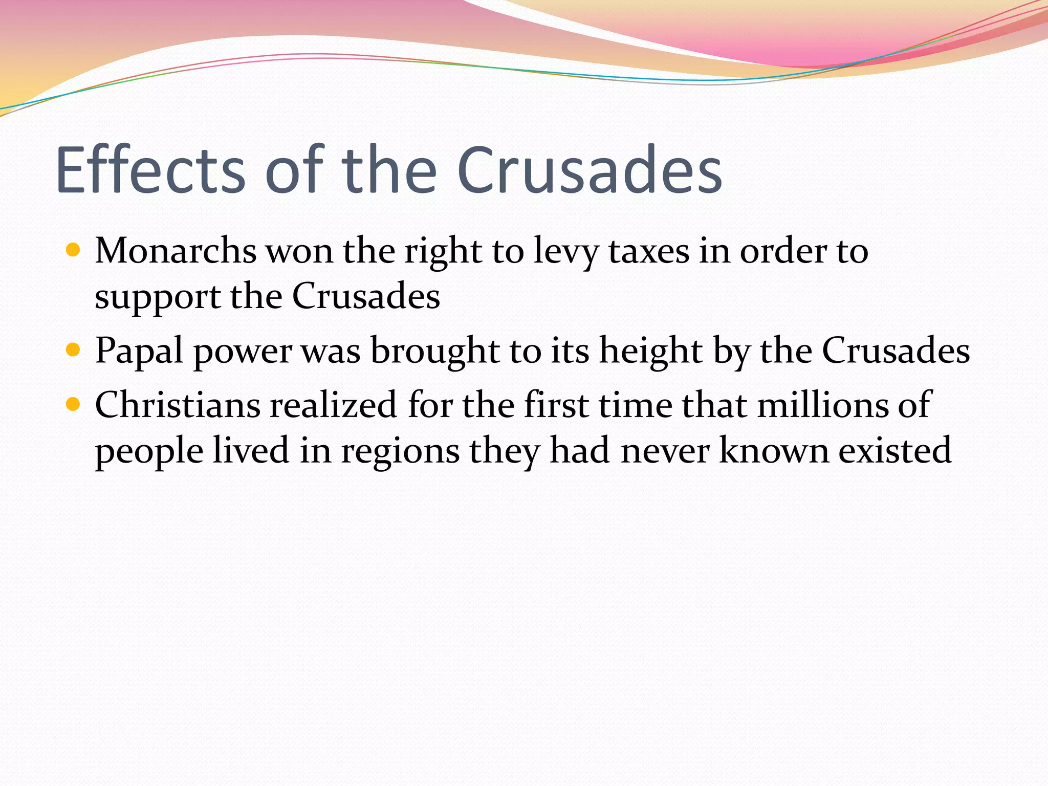 Effects of the Crusades
 Monarchs won the right to levy taxes in order to

support the Crusades
 Papal power was brought to its height by the Crusades
 Christians realized for the first time that millions of
people lived in regions they had never known existed

 