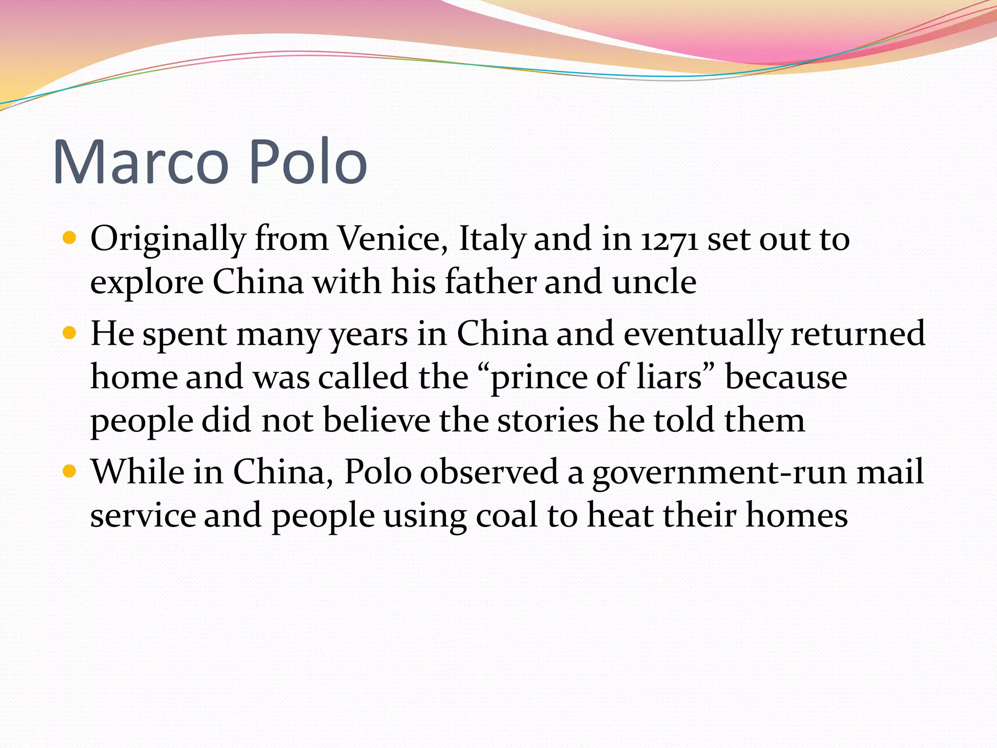 Marco Polo
 Originally from Venice, Italy and in 1271 set out to

explore China with his father and uncle
 He spent many years in China and eventually returned
home and was called the “prince of liars” because
people did not believe the stories he told them
 While in China, Polo observed a government-run mail
service and people using coal to heat their homes

 
