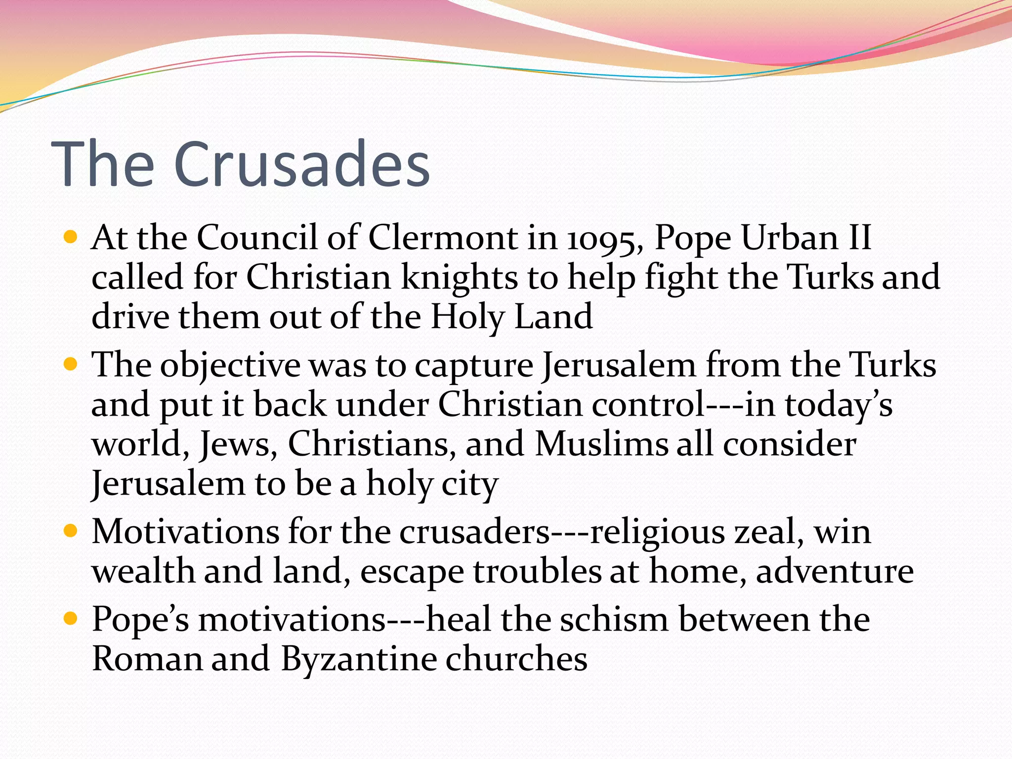 The Crusades
 At the Council of Clermont in 1095, Pope Urban II

called for Christian knights to help fight the Turks and
drive them out of the Holy Land
 The objective was to capture Jerusalem from the Turks
and put it back under Christian control---in today’s
world, Jews, Christians, and Muslims all consider
Jerusalem to be a holy city
 Motivations for the crusaders---religious zeal, win
wealth and land, escape troubles at home, adventure
 Pope’s motivations---heal the schism between the
Roman and Byzantine churches

 
