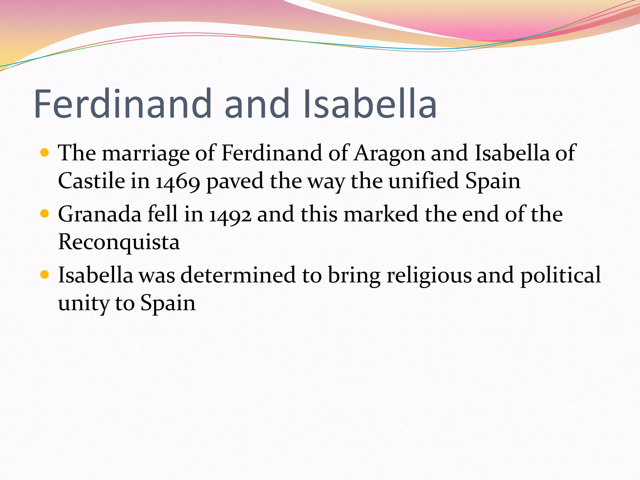 Ferdinand and Isabella
 The marriage of Ferdinand of Aragon and Isabella of

Castile in 1469 paved the way the unified Spain
 Granada fell in 1492 and this marked the end of the
Reconquista
 Isabella was determined to bring religious and political
unity to Spain

 