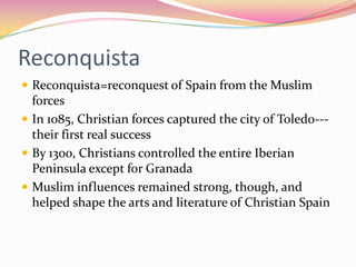 Reconquista
 Reconquista=reconquest of Spain from the Muslim

forces
 In 1085, Christian forces captured the city of Toledo--their first real success
 By 1300, Christians controlled the entire Iberian
Peninsula except for Granada
 Muslim influences remained strong, though, and
helped shape the arts and literature of Christian Spain

 