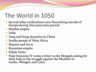 The World in 1050
 Several other civilizations were flourishing outside of









Europe during this same time period:
Muslim empire
India
Tang and Song dynasties in China
Sonike people of West Africa
Mayans and Incas
Byzantine empire
Seljuk Turks
Pope Innocent IV wrote a letter to the Mongols asking for
their help in the struggle against the Muslims in
Arabic, Mongol, and Latin

 