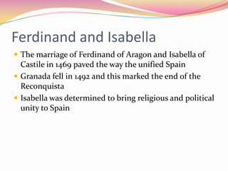 Ferdinand and Isabella
 The marriage of Ferdinand of Aragon and Isabella of

Castile in 1469 paved the way the unified Spain
 Granada fell in 1492 and this marked the end of the
Reconquista
 Isabella was determined to bring religious and political
unity to Spain

 