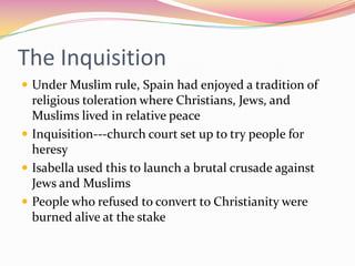 The Inquisition
 Under Muslim rule, Spain had enjoyed a tradition of

religious toleration where Christians, Jews, and
Muslims lived in relative peace
 Inquisition---church court set up to try people for
heresy
 Isabella used this to launch a brutal crusade against
Jews and Muslims
 People who refused to convert to Christianity were
burned alive at the stake

 