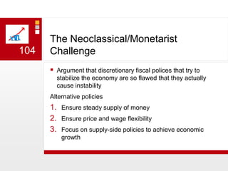 The Neoclassical/Monetarist ChallengeArgument that discretionary fiscal polices that try to stabilize the economy are so flawed that they actually cause instabilityAlternative policiesEnsure steady supply of moneyEnsure price and wage flexibilityFocus on supply-side policies to achieve economic growth104