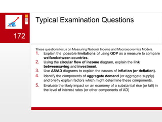 Typical Examination Questions172These questions focus on Measuring National Income and Macroeconomics Models.Explain the  possible limitations of using GDP as a measure to compare welfarebetween countries.Using the circular flow of income diagram, explain the link betweensaving and investment.Use AS/AD diagrams to explain the causes of inflation (or deflation).Identify the components of aggregate demand (or aggregate supply) and briefly explain factors which might determine these components.Evaluate the likely impact on an economy of a substantial rise (or fall) in the level of interest rates (or other components of AD)