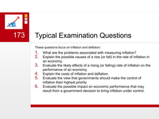 Typical Examination QuestionsThese questions focus on inflation and deflation:What are the problems associated with measuring inflation?Explain the possible causes of a rise (or fall) in the rate of inflation in an economy.Evaluate the likely effects of a rising (or falling) rate of inflation on the performance of an economy. Explain the costs of inflation and deflation.Evaluate the view that governments should make the control of inflation their highest priorityEvaluate the possible impact on economic performance that may result from a government decision to bring inflation under control. 173