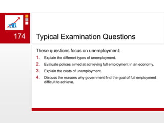 Typical Examination QuestionsThese questions focus on unemployment:Explain the different types of unemployment.Evaluate polices aimed at achieving full employment in an economy. Explain the costs of unemployment. Discuss the reasons why government find the goal of full employment difficult to achieve.174