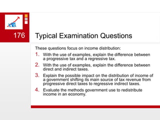 Typical Examination QuestionsThese questions focus on income distribution:With the use of examples, explain the difference between a progressive tax and a regressive tax. With the use of examples, explain the difference between direct and indirect taxes.Explain the possible impact on the distribution of income of a government shifting its main source of tax revenue from progressive direct taxes to regressive indirect taxes.Evaluate the methods government use to redistribute income in an economy.176
