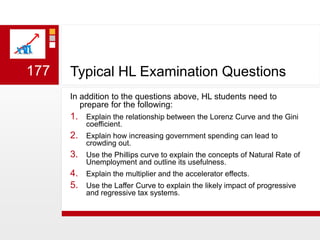 Typical HL Examination QuestionsIn addition to the questions above, HL students need to prepare for the following:Explain the relationship between the Lorenz Curve and the Gini coefficient.Explain how increasing government spending can lead to crowding out.Use the Phillips curve to explain the concepts of Natural Rate of Unemployment and outline its usefulness.Explain the multiplier and the accelerator effects.Use the Laffer Curve to explain the likely impact of progressive and regressive tax systems.   177