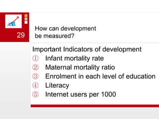 How can development be measured?Important Indicators of developmentInfant mortality rateMaternal mortality ratioEnrolment in each level of educationLiteracy Internet users per 100029