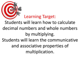 Learning Target:Students will learn how to calculate decimal numbers and whole numbers by multiplying.  Students will learn the communicative and associative properties of multiplication.  