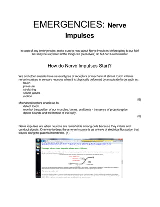 EMERGENCIES: Nerve
                                     Impulses

 In case of any emergencies, make sure to read about Nerve Impulses before going to our fair!
          You may be surprised of the things we (ourselves) do but don’t even realize!



                       How do Nerve Impulses Start?

We and other animals have several types of receptors of mechanical stimuli. Each initiates
nerve impulses in sensory neurons when it is physically deformed by an outside force such as:
   touch
   pressure
   stretching
   sound waves
   motion
                                                                                            (6)
Mechanoreceptors enable us to
   detect touch
   monitor the position of our muscles, bones, and joints - the sense of proprioception
   detect sounds and the motion of the body.
                                                                                            (6)


Nerve impulses are when neurons are remarkable among cells because they initiate and
conduct signals. One way to describe a nerve impulse is as a wave of electrical fluctuation that
travels along the plasma membrane. (1)
 
