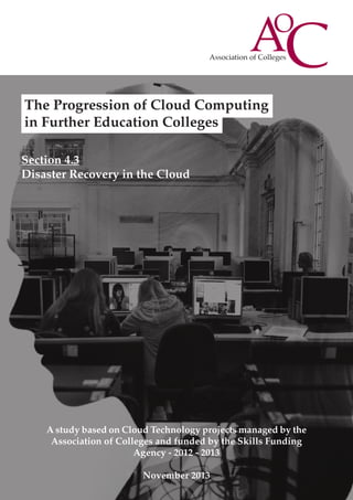 The Progression of Cloud Computing
in Further Education Colleges
Section 4.3
Disaster Recovery in the Cloud

A study based on Cloud Technology projects managed by the
Association of Colleges and funded by the Skills Funding
Agency - 2012 - 2013
November 2013

 