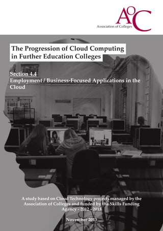 The Progression of Cloud Computing
in Further Education Colleges
Section 4.4
Employment / Business-Focused Applications in the
Cloud

A study based on Cloud Technology projects managed by the
Association of Colleges and funded by the Skills Funding
Agency - 2012 - 2013
November 2013

 