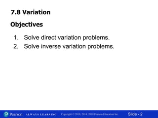 Slide - 2Copyright © 2018, 2014, 2010 Pearson Education Inc.A L W A Y S L E A R N I N G
1. Solve direct variation problems.
2. Solve inverse variation problems.
Objectives
7.8 Variation
 