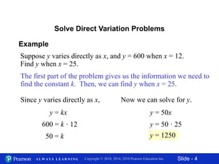 Slide - 4Copyright © 2018, 2014, 2010 Pearson Education Inc.A L W A Y S L E A R N I N G
Example
Suppose y varies directly as x, and y = 600 when x = 12.
Find y when x = 25.
Solve Direct Variation Problems
The first part of the problem gives us the information we need to
find the constant k. Then, we can find y when x = 25.
Since y varies directly as x,
y = kx
600 = k · 12
50 = k
Now we can solve for y.
y = 50x
y = 50 · 25
y = 1250
 