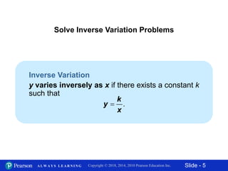 Slide - 5Copyright © 2018, 2014, 2010 Pearson Education Inc.A L W A Y S L E A R N I N G
.
k
y
x
Inverse Variation
y varies inversely as x if there exists a constant k
such that
Solve Inverse Variation Problems
 