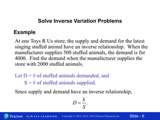Slide - 6Copyright © 2018, 2014, 2010 Pearson Education Inc.A L W A Y S L E A R N I N G
Example
At one Toys R Us store, the supply and demand for the latest
singing stuffed animal have an inverse relationship. When the
manufacturer supplies 500 stuffed animals, the demand is for
4000. Find the demand when the manufacturer supplies the
store with 2000 stuffed animals.
Solve Inverse Variation Problems
Let D = # of stuffed animals demanded, and
S = # of stuffed animals supplied.
Since supply and demand have an inverse relationship,
.
k
D
S

 