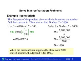 Slide - 7Copyright © 2018, 2014, 2010 Pearson Education Inc.A L W A Y S L E A R N I N G
500
 
  
 
Use D = 4000 and S = 500. Solve for D when S = 2000.
The first part of the problem gives us the information we need to
find the constant k. Then we can find D when S = 2000.
Example (concluded)
Solve Inverse Variation Problems
4000
500
k
 500
2,000,000 = k
2,000,000
D
S

2,000,000
2000
D 
1000D 
When the manufacturer supplies the store with 2000
stuffed animals, the demand is for 1000.
 