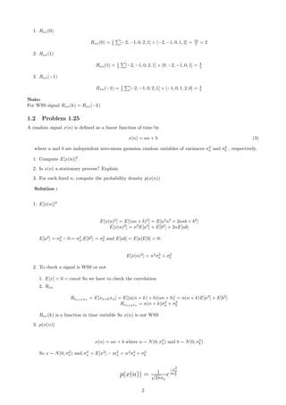 1. Rxx(0)
Rxx(0) = 1
5 [−2, −1, 0, 2, 1] × [−2, −1, 0, 1, 2] = 10
5 = 2
2. Rxx(1)
Rxx(1) = 1
5 [−2, −1, 0, 2, 1] × [0, −2, −1, 0, 1] = 4
5
3. Rxx(−1)
Rxx(−1) = 1
5 [−2, −1, 0, 2, 1] × [−1, 0, 1, 2, 0] = 4
5
Note:
For WSS signal Rxx(k) = Rxx(−k)
1.2 Problem 1.25
A random signal x(n) is deﬁned as a linear function of time by
x(n) = an + b (3)
where a and b are independent zero-mean gaussian random variables of variances σ2
a and σ2
b , respectively.
1. Compute E[x(n)]2
.
2. Is x(n) a stationary process? Explain.
3. For each ﬁxed n, compute the probability density p(x(n))
Solution :
1. E[x(n)]2
E[x(n)2
] = E[(an + b)2
] = E[a2
n2
+ 2anb + b2
]
E[x(n)2
] = n2
E[a2
] + E[b2
] + 2nE[ab]
E[a2
] = σ2
a − 0 = σ2
a,E[b2
] = σ2
b and E[ab] = E[a]E[b] = 0:
E[x(n)2
] = n2
σ2
a + σ2
b
2. To check a signal is WSS or not
1. E[x] = 0 = const So we have to check the correlation
2. Rxx
Rxn+kxn
= E[xn+kxn] = E[(a(n + k) + b)(an + b)] = n(n + k)E[a2
] + E[b2
]
Rxn+kxn
= n(n + k)σ2
a + σ2
b
Rxx(k) is a function in time variable So x(n) is not WSS
3. p(x(n))
x(n) = an + b where a ∼ N(0, σ2
a) and b ∼ N(0, σ2
b )
So x ∼ N(0, σ2
x) and σ2
x = E[x2
] − m2
x = n2
σ2
a + σ2
b
p(x(n)) = 1√
2πσx
e
−x2
2σ2
x
2
 