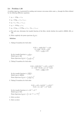 2.4 Problem 1.30
A random signal yn is generated by sending unit-variance zero-mean white noise n through the ﬁlters deﬁned
by the following diﬀerence equations:
1. yn = −0.9yn−1 + n
2. yn = 0.9yn−1 + n + n−1
3. yn = n + 2 n−1 + n−2
4. yn = −0.81yn−2 + n
5. yn = 0.1yn−1 + 0.72yn−2 + n − 2 n−1 + n−2
a) For each case, determine the transfer function of the ﬁlter, decide whether the model is ARMA, MA, or
AR.
b) Write explicitly the power spectrum Syy(w)
Solution:
1. Taking Z transform for both sides
Y (Z) = −0.9Y (Z)Z−1
+ (Z)
(1 + 0.9Z−1
)Y (Z) = (Z)
Y (Z) = 1
1+0.9Z−1 (Z)
So the transfer function is 1
1+0.9Z−1
Model type is AR.
Power Spectrum Syy(w) = 1
1+0.9e−jw
2
2. Taking Z transform for both sides
Y (Z) = 0.9Y (Z)Z−1
+ (Z) + (Z)Z−1
(1 − 0.9Z−1
)Y (Z) = (1 + Z−1
) (Z)
Y (Z) = 1+Z−1
1−0.9Z−1 (Z)
So the transfer function is 1+Z−1
1−0.9Z−1
Model type is ARMA.
Power Spectrum Syy(w) = 1+e−jw
1−0.9e−jw
2
3. Taking Z transform for both sides
Y (Z) = (Z) + 2 (Z)Z−1
+ (Z)Z−2
Y (Z) = (1 + 2Z−1
+ Z−2
) (Z)
So the transfer function is 1 + 2Z−1
+ Z−2
Model type is MA.
Power Spectrum Syy(w) = 1 + 2e−jw
+ e−2jw
2
4. Solve as above
5. Solve as above
4
 
