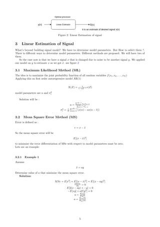 Figure 2: Linear Estimation of signal
3 Linear Estimation of Signal
What’s beyond building signal model? We have to determine model parameters. But How to select them ?.
There is diﬀerent ways to determine model parameters. Diﬀerent methods are proposed. We will have two of
them.
So the case now is that we have a signal x that is changed due to noise to be another signal y. We applied
our model on y to estimate x so we got ˜x. see ﬁgure 2
3.1 Maximum Likelihood Method (ML)
The idea is to maximize the joint probability function of all random variables f(x1, x2, . . . , xN )
Applying this on ﬁrst order autoregressive model AR(1)
X(Z) = 1
1−aZ−1 (Z)
model parameters are a and σ2
Solution will be :
a =
N−1
n=1 xnxn−1
N−1
n=1 x2
n−1
σ2
= 1
N
N−1
n=1 (x(n) − ax(n − 1))
3.2 Mean Square Error Method (MS)
Error is deﬁned as :
e = x − ˜x
So the mean square error will be
E[(x − ˜x)2
]
to minimize the error diﬀerentiation of MSe with respect to model parameters must be zero.
Lets see an example:
3.2.1 Example 1
Assume
˜x = ay
Determine value of a that minimize the mean square error.
Solution:
MSe = E[e2
] = E[(x − ˜x)2
] = E[(x − ay)2
]
∂MSe
∂a = 0
E[2(x − ay) × −y] = 0
−E[xy] + aE[y2
] = 0
a = E[xy]
E[y2]
a =
Rxy(0)
Ryy(0)
5
 
