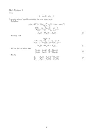 3.2.2 Example 2
Given
˜x = ay(n) + by(n − 1)
Determine values of a and b to minimize the mean square error.
Solution:
MSe = E[e2
] = E[(x − ˜x)2
] = E[(x − ayn − byn−1)2
]
∂MSe
∂a = 0
E[2(x − ayn − byn−1) × −yn] = 0
−E[xy] + aE[y2
] + bE[yn−1yn] = 0
aRyy(0) + bRyy(1) = Rxy(0) (4)
Similarly for b
∂MSe
∂b = 0
E[2(x − ayn − byn−1) × −yn−1] = 0
−E[xyn−1] + aE[y2
ny2
n−1] + bE[y2
n−1] = 0
aRyy(1) + bRyy(0) = Rxy(1) (5)
We can put it in matrix form
Ryy(0) Ryy(1)
Ryy(1) Ryy(0)
a
b
=
Rxy(0)
Rxy(1)
(6)
Finally
a
b
=
Ryy(0) Ryy(1)
Ryy(1) Ryy(0)
−1
Rxy(0)
Rxy(1)
(7)
6
 