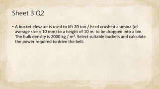 Sheet 3 Q2
• A bucket elevator is used to lift 20 ton / hr of crushed alumina (of
average size = 10 mm) to a height of 10 m. to be dropped into a bin.
The bulk density is 2000 kg / m³. Select suitable buckets and calculate
the power required to drive the belt.
 