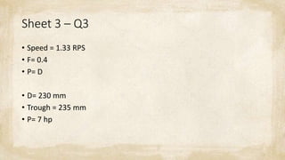 Sheet 3 – Q3
• Speed = 1.33 RPS
• F= 0.4
• P= D
• D= 230 mm
• Trough = 235 mm
• P= 7 hp
 