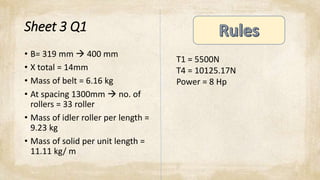 Sheet 3 Q1
• B= 319 mm  400 mm
• X total = 14mm
• Mass of belt = 6.16 kg
• At spacing 1300mm  no. of
rollers = 33 roller
• Mass of idler roller per length =
9.23 kg
• Mass of solid per unit length =
11.11 kg/ m
T1 = 5500N
T4 = 10125.17N
Power = 8 Hp
 