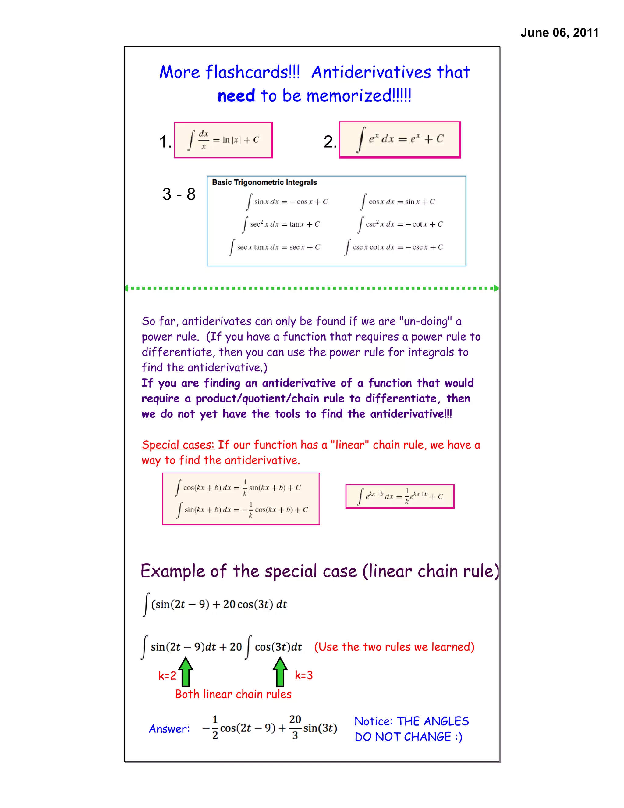 June 06, 2011


   More flashcards!!! Antiderivatives that
          need to be memorized!!!!!

   1.                                    2.


    3-8




So far, antiderivates can only be found if we are "un-doing" a
power rule. (If you have a function that requires a power rule to
differentiate, then you can use the power rule for integrals to
find the antiderivative.)
If you are finding an antiderivative of a function that would
require a product/quotient/chain rule to differentiate, then
we do not yet have the tools to find the antiderivative!!!

Special cases: If our function has a "linear" chain rule, we have a
way to find the antiderivative.




Example of the special case (linear chain rule)



                                        (Use the two rules we learned)

   k=2                            k=3
        Both linear chain rules

                                               Notice: THE ANGLES
 Answer:
                                               DO NOT CHANGE :)
 