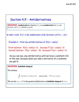 June 06, 2011




    Section 4.9 - Antiderivatives



In other words, F(x) is the antiderivative if the derivative of F(x) = f(x)


  Example 1: Find two antiderivatives of f(x) = cos(x)

  First solution: F(x) = sin(x) + 5, because F'(x) = cos(x) + 0
  Second solution: F(x) = sin(x) - 10, because F'(x) = cos(x) + 0

   As you can see, any antiderivative will/can have a constant (+C)
   at the end, because when you take a derivative of a constant,
   you get 0.
 