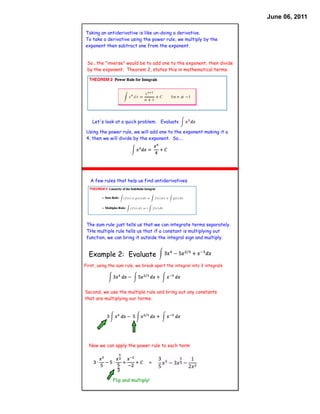 June 06, 2011

Taking an antiderivative is like un-doing a derivative.
To take a derivative using the power rule, we multiply by the
exponent then subtract one from the exponent.


 So...the "inverse" would be to add one to the exponent, then divide
 by the exponent. Theorem 2, states this in mathematical terms.




    Let's look at a quick problem. Evaluate

 Using the power rule, we will add one to the exponent making it a
 4, then we will divide by the exponent. So....




   A few rules that help us find antiderivatives




 The sum rule just tells us that we can integrate terms separately.
 THe multiple rule tells us that if a constant is multiplying out
 function, we can bring it outside the integral sign and multiply.


  Example 2: Evaluate
First, using the sum rule, we break apart the integral into 3 integrals




Second, we use the multiple rule and bring out any constants
that are multiplying our terms.




  Now we can apply the power rule to each term


                                 =


              Flip and multiply!
 