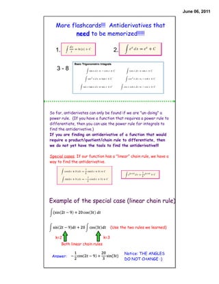June 06, 2011


   More flashcards!!! Antiderivatives that
          need to be memorized!!!!!

   1.                                    2.


    3-8




So far, antiderivates can only be found if we are "un-doing" a
power rule. (If you have a function that requires a power rule to
differentiate, then you can use the power rule for integrals to
find the antiderivative.)
If you are finding an antiderivative of a function that would
require a product/quotient/chain rule to differentiate, then
we do not yet have the tools to find the antiderivative!!!

Special cases: If our function has a "linear" chain rule, we have a
way to find the antiderivative.




Example of the special case (linear chain rule)



                                        (Use the two rules we learned)

   k=2                            k=3
        Both linear chain rules

                                               Notice: THE ANGLES
 Answer:
                                               DO NOT CHANGE :)
 