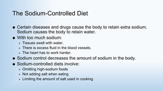 The Sodium-Controlled Diet
 Certain diseases and drugs cause the body to retain extra sodium.
Sodium causes the body to retain water.
 With too much sodium:
 Tissues swell with water.
 There is excess fluid in the blood vessels.
 The heart has to work harder.
 Sodium control decreases the amount of sodium in the body.
 Sodium-controlled diets involve:
 Omitting high-sodium foods
 Not adding salt when eating
 Limiting the amount of salt used in cooking
 
