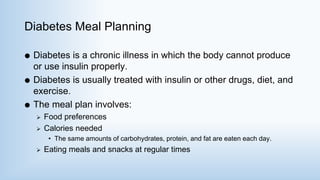 Diabetes Meal Planning
 Diabetes is a chronic illness in which the body cannot produce
or use insulin properly.
 Diabetes is usually treated with insulin or other drugs, diet, and
exercise.
 The meal plan involves:
 Food preferences
 Calories needed
• The same amounts of carbohydrates, protein, and fat are eaten each day.
 Eating meals and snacks at regular times
 