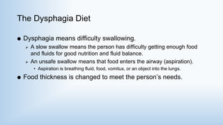 The Dysphagia Diet
 Dysphagia means difficulty swallowing.
 A slow swallow means the person has difficulty getting enough food
and fluids for good nutrition and fluid balance.
 An unsafe swallow means that food enters the airway (aspiration).
• Aspiration is breathing fluid, food, vomitus, or an object into the lungs.
 Food thickness is changed to meet the person’s needs.
 