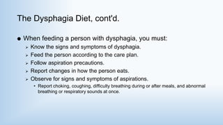 The Dysphagia Diet, cont'd.
 When feeding a person with dysphagia, you must:
 Know the signs and symptoms of dysphagia.
 Feed the person according to the care plan.
 Follow aspiration precautions.
 Report changes in how the person eats.
 Observe for signs and symptoms of aspirations.
• Report choking, coughing, difficulty breathing during or after meals, and abnormal
breathing or respiratory sounds at once.
 