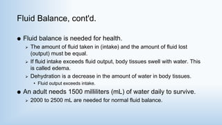 Fluid Balance, cont'd.
 Fluid balance is needed for health.
 The amount of fluid taken in (intake) and the amount of fluid lost
(output) must be equal.
 If fluid intake exceeds fluid output, body tissues swell with water. This
is called edema.
 Dehydration is a decrease in the amount of water in body tissues.
• Fluid output exceeds intake.
 An adult needs 1500 milliliters (mL) of water daily to survive.
 2000 to 2500 mL are needed for normal fluid balance.
 