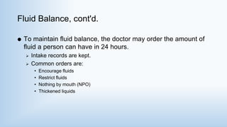 Fluid Balance, cont'd.
 To maintain fluid balance, the doctor may order the amount of
fluid a person can have in 24 hours.
 Intake records are kept.
 Common orders are:
• Encourage fluids
• Restrict fluids
• Nothing by mouth (NPO)
• Thickened liquids
 