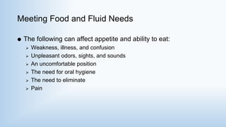 Meeting Food and Fluid Needs
 The following can affect appetite and ability to eat:
 Weakness, illness, and confusion
 Unpleasant odors, sights, and sounds
 An uncomfortable position
 The need for oral hygiene
 The need to eliminate
 Pain
 