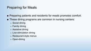Preparing for Meals
 Preparing patients and residents for meals promotes comfort.
 These dining programs are common in nursing centers:
 Social dining
 Family dining
 Assistive dining
 Low-stimulation dining
 Restaurant-style menus
 Open-dining
 