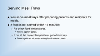 Serving Meal Trays
 You serve meal trays after preparing patients and residents for
meals.
 If food is not served within 15 minutes:
 Re-check food temperatures.
• Follow agency policy.
 If not at the correct temperature, get a fresh tray.
• Some agencies allow re-heating in microwave ovens.
 