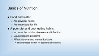 Basics of Nutrition
 Food and water:
 Are physical needs
 Are necessary for life
 A poor diet and poor eating habits:
 Increase the risk for diseases and infection
 Cause healing problems
 Affect physical and mental function
• This increases the risk for accidents and injuries.
 