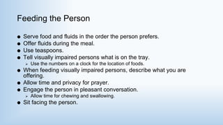 Feeding the Person
 Serve food and fluids in the order the person prefers.
 Offer fluids during the meal.
 Use teaspoons.
 Tell visually impaired persons what is on the tray.
 Use the numbers on a clock for the location of foods.
 When feeding visually impaired persons, describe what you are
offering.
 Allow time and privacy for prayer.
 Engage the person in pleasant conversation.
 Allow time for chewing and swallowing.
 Sit facing the person.
 