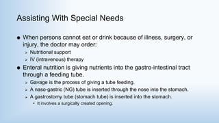 Assisting With Special Needs
 When persons cannot eat or drink because of illness, surgery, or
injury, the doctor may order:
 Nutritional support
 IV (intravenous) therapy
 Enteral nutrition is giving nutrients into the gastro-intestinal tract
through a feeding tube.
 Gavage is the process of giving a tube feeding.
 A naso-gastric (NG) tube is inserted through the nose into the stomach.
 A gastrostomy tube (stomach tube) is inserted into the stomach.
• It involves a surgically created opening.
 